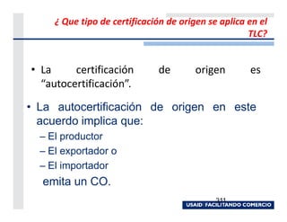 ¿ Que tipo de certificación de origen se aplica en el
                                                     TLC?


• La     certificación        de        origen       es
  “autocertificación”.

• La autocertificación de origen en este
  acuerdo implica que:
  – El productor
  – El exportador o
  – El importador
  emita un CO.
                                             311
 