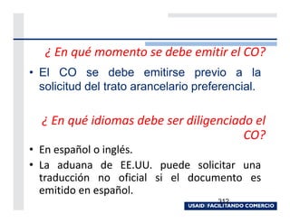 ¿ En qué momento se debe emitir el CO?
• El CO se debe emitirse previo a la
  solicitud del trato arancelario preferencial.

  ¿ En qué idiomas debe ser diligenciado el
                                       CO?
• En español o inglés.
• La aduana de EE.UU. puede solicitar una
  traducción no oficial si el documento es
  emitido en español.
                                      312
 