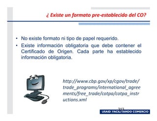 ¿ Existe un formato pre-establecido del CO?



• No existe formato ni tipo de papel requerido.
• Existe información obligatoria que debe contener el
  Certificado de Origen. Cada parte ha establecido
  información obligatoria.



                   http://www.cbp.gov/xp/cgov/trade/
                   trade_programs/international_agree
                   ments/free_trade/cotpa/cotpa_instr
                   uctions.xml
                                           313
 