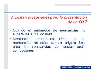 ¿ Existen excepciones para la presentación
                                de un CO ?
• Cuando el embarque de mercancías no
  supere los 1,500 dólares.
• Mercancías artesanales. (Este tipo de
  mercancías no debe cumplir origen) Solo
  para las mercancías del sector textil-
  confecciones



                                 317
 