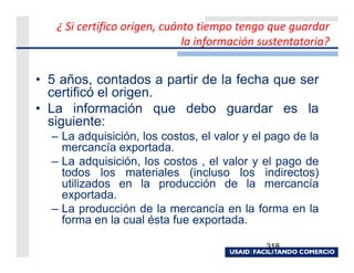 ¿ Si certifico origen, cuánto tiempo tengo que guardar
                              la información sustentatoria?


• 5 años, contados a partir de la fecha que ser
  certificó el origen.
• La información que debo guardar es la
  siguiente:
  – La adquisición, los costos, el valor y el pago de la
    mercancía exportada.
  – La adquisición, los costos , el valor y el pago de
    todos los materiales (incluso los indirectos)
    utilizados en la producción de la mercancía
    exportada.
  – La producción de la mercancía en la forma en la
    forma en la cual ésta fue exportada.

                                              318
 
