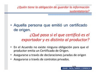 ¿Quién tiene la obligación de guardar la información
                                          sustentatoria?



• Aquella persona que emitió un certificado
  de origen.
           ¿Qué pasa si el que certificó es el
       exportador y es distinto al productor?
• En el Acuerdo no existe ninguna obligación para que el
  productor emita un Certificado de Origen.
• Asegurarse a través de declaraciones juradas de origen
• Asegurarse a través de contratos privados.

                                            319
 