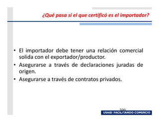 ¿Qué pasa si el que certificó es el importador?




• El importador debe tener una relación comercial
  solida con el exportador/productor.
• Asegurarse a través de declaraciones juradas de
  origen.
• Asegurarse a través de contratos privados.




                                           320
 