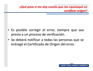 ¿Qué pasa si me doy cuenta que me equivoqué en
                                      certificar origen?




• Es posible corregir el error, siempre que sea
  previo a un proceso de verificación.
• Se deberá notificar a todas las personas que se
  entregó el Certificado de Origen del error.




                                           321
 