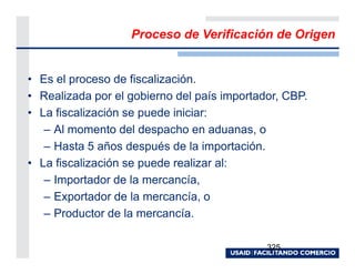 Proceso de Verificación de Origen


• Es el proceso de fiscalización.
• Realizada por el gobierno del país importador, CBP.
• La fiscalización se puede iniciar:
   – Al momento del despacho en aduanas, o
   – Hasta 5 años después de la importación.
• La fiscalización se puede realizar al:
   – Importador de la mercancía,
   – Exportador de la mercancía, o
   – Productor de la mercancía.

                                             325
 