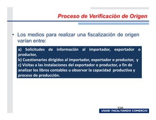 Proceso de Verificación de Origen


• Los medios para realizar una fiscalización de origen
  varían entre:
  a) Solicitudes de información al importador, exportador o
  productor,
  b) Cuestionarios dirigidos al importador, exportador o productor, y
  c) Visitas a las instalaciones del exportador o productor, a fin de
  analizar los libros contables u observar la capacidad productiva y
  proceso de producción.




                                                        326
 