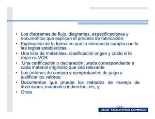 • Los diagramas de flujo, diagramas, especificaciones y
  documentos que explican el proceso de fabricación;
• Explicación de la forma en que la mercancía cumpla con la
  las reglas establecidas.
• Una lista de materiales, clasificación origen y costo si la
  regla es VCR
• Una certificación o declaración jurada correspondiente a
  cada material originario que sea relevante
• Las órdenes de compra y comprobantes de pago a
  justificar los valores;
• Documentos que pruebe los métodos de manejo de
  inventarios, materiales indirectos, etc, y
• Otros


                                                 328
 