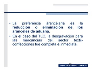 • La    preferencia  arancelaria   es     la
  reducción o eliminación de los
  aranceles de aduana.
• En el caso del TLC, la desgravación para
  las   mercancías    del   sector    textil-
  confecciones fue completa e inmediata.




                                    33
 