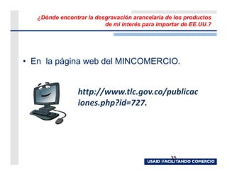 ¿Dónde encontrar la desgravación arancelaria de los productos
                          de mi interés para importar de EE.UU.?




• En la página web del MINCOMERCIO.


                 http://www.tlc.gov.co/publicac
                 iones.php?id=727.




                                                 35
 