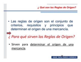 ¿ Qué son las Reglas de Origen?




• Las reglas de origen son el conjunto de
  criterios, requisitos y principios que
  determinan el origen de una mercancía.

¿ Para qué sirven las Reglas de Origen?
• Sirven para determinar el origen de una
  mercancía.

                                    38
 