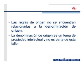 Ojo




• Las reglas de origen no se encuentran
  relacionadas a la denominación de
  origen.
• La denominación de origen es un tema de
  propiedad intelectual y no es parte de esta
  taller.



                                    39
 