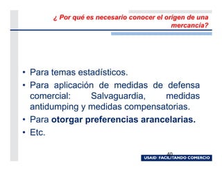 ¿ Por qué es necesario conocer el origen de una
                                           mercancía?




• Para temas estadísticos.
• Para aplicación de medidas de defensa
  comercial:    Salvaguardia,    medidas
  antidumping y medidas compensatorias.
• Para otorgar preferencias arancelarias.
• Etc.

                                         40
 