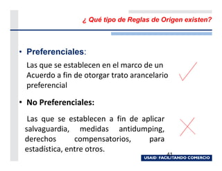 ¿ Qué tipo de Reglas de Origen existen?



• Preferenciales:
  Las que se establecen en el marco de un
  Acuerdo a fin de otorgar trato arancelario
  preferencial

• No Preferenciales:
  Las que se establecen a fin de aplicar
 salvaguardia, medidas antidumping,
 derechos       compensatorios,    para
 estadística, entre otros.
                                           41
 