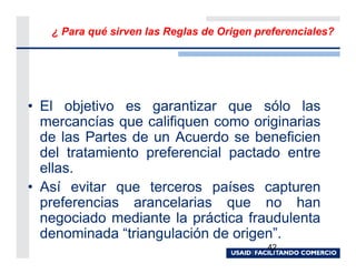 ¿ Para qué sirven las Reglas de Origen preferenciales?




• El objetivo es garantizar que sólo las
  mercancías que califiquen como originarias
  de las Partes de un Acuerdo se beneficien
  del tratamiento preferencial pactado entre
  ellas.
• Así evitar que terceros países capturen
  preferencias arancelarias que no han
  negociado mediante la práctica fraudulenta
  denominada “triangulación de origen”.
                                            42
 