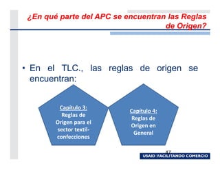 ¿En qué parte del APC se encuentran las Reglas
                                    de Origen?




• En el TLC., las reglas de origen se
  encuentran:


         Capítulo 3:
                           Capítulo 4:
          Reglas de
                            Reglas de
        Origen para el
                           Origen en
        sector textil-
                             General
        confecciones

                                         47
 