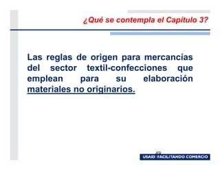 ¿Qué se contempla el Capítulo 3?



Las reglas de origen para mercancías
del sector textil-confecciones que
emplean     para     su    elaboración
materiales no originarios.




                              49
 