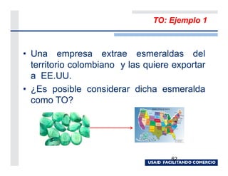 TO: Ejemplo 1



• Una empresa extrae esmeraldas del
  territorio colombiano y las quiere exportar
  a EE.UU.
• ¿Es posible considerar dicha esmeralda
  como TO?




                                    62
 