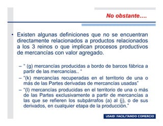 No obstante      .


• Existen algunas definiciones que no se encuentran
  directamente relacionados a productos relacionados
  a los 3 reinos o que implican procesos productivos
  de mercancías con valor agregado.

  – “ (g) mercancías producidas a bordo de barcos fábrica a
    partir de las mercancías.. “
  – “(k) mercancías recuperadas en el territorio de una o
    más de las Partes derivadas de mercancías usadas”
  – “(l) mercancías producidas en el territorio de una o más
    de las Partes exclusivamente a partir de mercancías a
    las que se refieren los subpárrafos (a) al (j), o de sus
    derivados, en cualquier etapa de la producción.”
 