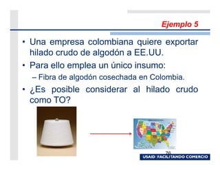 Ejemplo 5

• Una empresa colombiana quiere exportar
  hilado crudo de algodón a EE.UU.
• Para ello emplea un único insumo:
  – Fibra de algodón cosechada en Colombia.
• ¿Es posible considerar al hilado crudo
  como TO?




                                     76
 