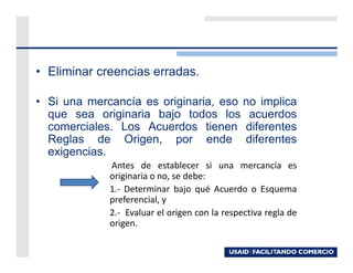• Eliminar creencias erradas.

• Si una mercancía es originaria, eso no implica
  que sea originaria bajo todos los acuerdos
  comerciales. Los Acuerdos tienen diferentes
  Reglas de Origen, por ende diferentes
  exigencias.
             Antes de establecer si una mercancía es
             originaria o no, se debe:
             1.- Determinar bajo qué Acuerdo o Esquema
             preferencial, y
             2.- Evaluar el origen con la respectiva regla de
             origen.
 