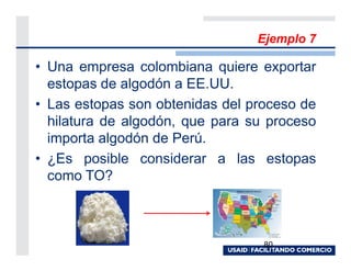 Ejemplo 7

• Una empresa colombiana quiere exportar
  estopas de algodón a EE.UU.
• Las estopas son obtenidas del proceso de
  hilatura de algodón, que para su proceso
  importa algodón de Perú.
• ¿Es posible considerar a las estopas
  como TO?



                                  80
 