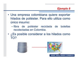 Ejemplo 8

• Una empresa colombiana quiere exportar
  hilados de poliéster. Para ello utiliza como
  único insumo:
  – fibra de poliéster reciclada   de        botellas
    recolectadas en Colombia.
• ¿Es posible considerar a los hilados como
  TO?




                                        83
 