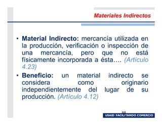 Materiales Indirectos



• Material Indirecto: mercancía utilizada en
  la producción, verificación o inspección de
  una mercancía, pero que no está
  físicamente incorporada a ésta . (Artículo
  4.23)
• Beneficio: un material indirecto se
  considera           como           originario
  independientemente del lugar de su
  producción. (Artículo 4.12)

                                     88
 
