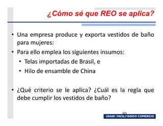 ¿Cómo sé que REO se aplica?

• Una empresa produce y exporta vestidos de baño
  para mujeres:
• Para ello emplea los siguientes insumos:
   • Telas importadas de Brasil, e
   • Hilo de ensamble de China

• ¿Qué criterio se le aplica? ¿Cuál es la regla que
  debe cumplir los vestidos de baño?

                                       93
 