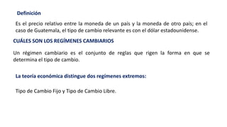 Es el precio relativo entre la moneda de un país y la moneda de otro país; en el
caso de Guatemala, el tipo de cambio relevante es con el dólar estadounidense.
Definición
CUÁLES SON LOS REGÍMENES CAMBIARIOS
Un régimen cambiario es el conjunto de reglas que rigen la forma en que se
determina el tipo de cambio.
La teoría económica distingue dos regímenes extremos:
Tipo de Cambio Fijo y Tipo de Cambio Libre.
 