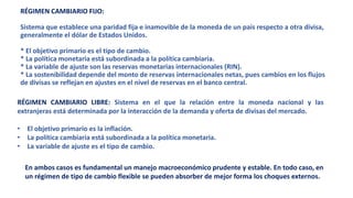 RÉGIMEN CAMBIARIO FIJO:
Sistema que establece una paridad fija e inamovible de la moneda de un país respecto a otra divisa,
generalmente el dólar de Estados Unidos.
* El objetivo primario es el tipo de cambio.
* La política monetaria está subordinada a la política cambiaria.
* La variable de ajuste son las reservas monetarias internacionales (RIN).
* La sostenibilidad depende del monto de reservas internacionales netas, pues cambios en los flujos
de divisas se reflejan en ajustes en el nivel de reservas en el banco central.
RÉGIMEN CAMBIARIO LIBRE: Sistema en el que la relación entre la moneda nacional y las
extranjeras está determinada por la interacción de la demanda y oferta de divisas del mercado.
• El objetivo primario es la inflación.
• La política cambiaria está subordinada a la política monetaria.
• La variable de ajuste es el tipo de cambio.
En ambos casos es fundamental un manejo macroeconómico prudente y estable. En todo caso, en
un régimen de tipo de cambio flexible se pueden absorber de mejor forma los choques externos.
 