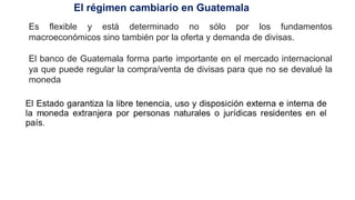 Es flexible y está determinado no sólo por los fundamentos
macroeconómicos sino también por la oferta y demanda de divisas.
El banco de Guatemala forma parte importante en el mercado internacional
ya que puede regular la compra/venta de divisas para que no se devalué la
moneda
El régimen cambiario en Guatemala
 