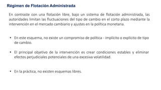 Régimen de Flotación Administrada
En contraste con una flotación libre, bajo un sistema de flotación administrada, las
autoridades limitan las fluctuaciones del tipo de cambio en el corto plazo mediante la
intervención en el mercado cambiario y ajustes en la política monetaria.
• En este esquema, no existe un compromiso de política - implícito o explícito de tipo
de cambio.
• El principal objetivo de la intervención es crear condiciones estables y eliminar
efectos perjudiciales potenciales de una excesiva volatilidad.
• En la práctica, no existen esquemas libres.
 
