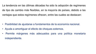 La tendencia en las últimas décadas ha sido la adopción de regímenes
de tipo de cambio más flexibles, en la mayoría de países, debido a las
ventajas que estos regímenes ofrecen, entre las cuales se destacan:
• Posibilidad de ajustarse a fundamentos de la economía nacional.
• Ayuda a amortiguar el efecto de choques externos.
• Permite márgenes más adecuados para una política monetaria
independiente.
 