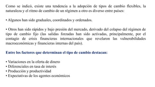 Como se indicó, existe una tendencia a la adopción de tipos de cambio flexibles, la
naturaleza y el ritmo de cambio de un régimen a otro es diverso entre países:
• Algunos han sido graduales, coordinados y ordenados.
• Otros han sido rápidos y bajo presión del mercado, derivado del colapso del régimen de
tipo de cambio fijo (las salidas forzadas han sido activadas, principalmente, por el
contagio de crisis financieras internacionales que revelaron las vulnerabilidades
macroeconómicas y financieras internas del país).
Entre los factores que determinan el tipo de cambio destacan:
• Variaciones en la oferta de dinero
• Diferenciales en tasa de interés
• Producción y productividad
• Expectativas de los agentes económicos
 