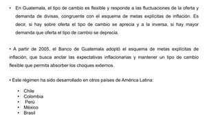 • En Guatemala, el tipo de cambio es flexible y responde a las fluctuaciones de la oferta y
demanda de divisas, congruente con el esquema de metas explícitas de inflación. Es
decir, si hay sobre oferta el tipo de cambio se aprecia y a la inversa, si hay mayor
demanda que oferta el tipo de cambio se deprecia.
• A partir de 2005, el Banco de Guatemala adoptó el esquema de metas explícitas de
inflación, que busca anclar las expectativas inflacionarias y mantener un tipo de cambio
flexible que permita absorber los choques externos.
• Este régimen ha sido desarrollado en otros países de América Latina:
• Chile
• Colombia
• Perú
• México
• Brasil
 