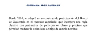GUATEMALA: REGLA CAMBIARIA
Desde 2005, se adoptó un mecanismo de participación del Banco
de Guatemala en el mercado cambiario, que incorpora una regla
objetiva con parámetros de participación claros y precisos que
permitan moderar la volatilidad del tipo de cambio nominal.
 