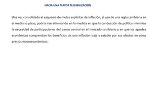 HACIA UNA MAYOR FLEXIBILIZACIÓN
Una vez consolidado el esquema de metas explícitas de inflación, el uso de una regla cambiaria en
el mediano plazo, podría irse eliminando en la medida en que la conducción de política minimice
la necesidad de participaciones del banco central en el mercado cambiario y en que los agentes
económicos comprendan los beneficios de una inflación baja y estable por sus efectos en otros
precios macroeconómicos.
 