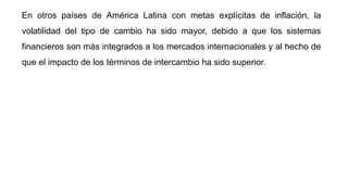 En otros países de América Latina con metas explícitas de inflación, la
volatilidad del tipo de cambio ha sido mayor, debido a que los sistemas
financieros son más integrados a los mercados internacionales y al hecho de
que el impacto de los términos de intercambio ha sido superior.
 