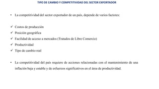 TIPO DE CAMBIO Y COMPETITIVIDAD DEL SECTOR EXPORTADOR
• La competitividad del sector exportador de un país, depende de varios factores:
 Costos de producción
 Posición geográfica
 Facilidad de acceso a mercados (Tratados de Libre Comercio)
 Productividad
 Tipo de cambio real
• La competitividad del país requiere de acciones relacionadas con el mantenimiento de una
inflación baja y estable y de esfuerzos significativos en el área de productividad.
 