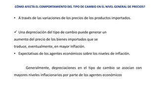 CÓMO AFECTA EL COMPORTAMIENTO DEL TIPO DE CAMBIO EN EL NIVEL GENERAL DE PRECIOS?
• A través de las variaciones de los precios de los productos importados.
 Una depreciación del tipo de cambio puede generar un
aumento del precio de los bienes importados que se
traduce, eventualmente, en mayor inflación.
• Expectativas de los agentes económicos sobre los niveles de inflación.
Generalmente, depreciaciones en el tipo de cambio se asocian con
mayores niveles inflacionarios por parte de los agentes económicos
 