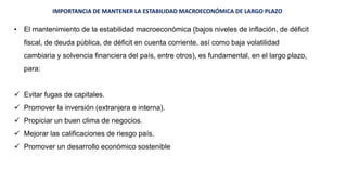 IMPORTANCIA DE MANTENER LA ESTABILIDAD MACROECONÓMICA DE LARGO PLAZO
• El mantenimiento de la estabilidad macroeconómica (bajos niveles de inflación, de déficit
fiscal, de deuda pública, de déficit en cuenta corriente, así como baja volatilidad
cambiaria y solvencia financiera del país, entre otros), es fundamental, en el largo plazo,
para:
 Evitar fugas de capitales.
 Promover la inversión (extranjera e interna).
 Propiciar un buen clima de negocios.
 Mejorar las calificaciones de riesgo país.
 Promover un desarrollo económico sostenible
 