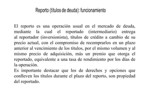 El reporto es una operación usual en el mercado de deuda,
mediante la cual el reportado (intermediario) entrega
al reportador (inversionista), títulos de crédito a cambio de su
precio actual, con el compromiso de recomprarlos en un plazo
anterior al vencimiento de los títulos, por el mismo volumen y al
mismo precio de adquisición, más un premio que otorga el
reportado, equivalente a una tasa de rendimiento por los días de
la operación.
Es importante destacar que los de derechos y opciones que
conlleven los títulos durante el plazo del reporto, son propiedad
del reportado.
 