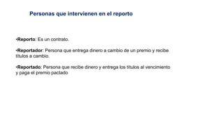•Reporto: Es un contrato.
•Reportador: Persona que entrega dinero a cambio de un premio y recibe
títulos a cambio.
•Reportado: Persona que recibe dinero y entrega los títulos al vencimiento
y paga el premio pactado
Personas que intervienen en el reporto
 