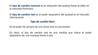 Es el poder de compra de una divisa tras su conversión.
Es decir, el tipo de cambio real es una medida que indica el poder
adquisitivo de una moneda frente a otra.
Tipo de cambio Real
El tipo de cambio nominal es la cotización del quetzal frente al dólar en
el mercado financiero.
El tipo de cambio real es el poder adquisitivo del quetzal en el mercado
internacional.
 