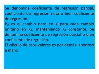Se denomina coeficiente de regresión parcial,
coeficiente de regresión neta o bien coeficiente
de regresión.
B₂ es el cambio neto en Y para cada cambio
unitario en X₂, manteniendo X₁ constante. Se
denomina coeficiente de regresión parcial o bien
coeficiente de regresión.
El cálculo de ésos valores es por demás laborioso
a mano
 