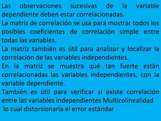 Las observaciones sucesivas de la variable
dependiente deben estar correlacionadas.
La matriz de correlación se usa para mostrar todos los
posibles coeficientes de correlación simple entre
todas las variables.
La matriz también es útil para analizar y localizar la
correlación de las variables independientes.
En la matriz se muestra qué tan fuerte están
correlacionadas las variables independientes, con la
variable dependiente.
También es útil para verificar si existe correlación
entre las variables independientes Multicolinealidad
lo cual distorsionaría el error estándar
 