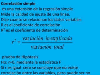 Correlación simple
es una extensión de la regresión simple
Mide la calidad de ajuste de una línea.
Dice cuanto se relacionan los datos variables
R es el coeficiente de correlación.
R² es el coeficiente de determinación
prueba de Hipótesis
Ho; r=0, mediante la estadística F
Si r es igual cero se concluye que no existe
correlación entre las variables, pero puede ser no
totaliación
licadainiación
r
var
expvar2
=
 
