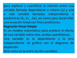 para explorar y cuantificar la relación entre una
variable llamada dependiente o criterio (y) y una
o más variable llamadas independiente o
predictoras (X₁, X₂ …Xκ), así como para desarrollar
una ecuación lineal con fines predictivos.
Regresión lineal Simple
Es un modelo matemático para predecir el efecto
de una variable sobre otra, ambas cuantitativas.
Una variable es la dependiente y la otra
independiente. Se gráfica con el diagrama de
dispersión .
Dice como es la entre las dos variables.
 