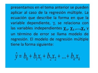 presentamos en el tema anterior se pueden
aplicar al caso de la regresión múltiple. La
ecuación que describe la forma en que la
variable dependiente, γ, se relaciona con
las variables independientes χ1, χ2 ,...,χk y
un término de error se llama modelo de
regresión. El modelo de regresión múltiple
tiene la forma siguiente:
kk xbxbxbby ++++= ...ˆ 22110
 