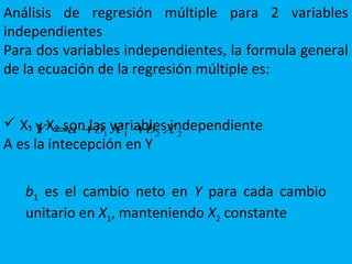 Análisis de regresión múltiple para 2 variables
independientes
Para dos variables independientes, la formula general
de la ecuación de la regresión múltiple es:
 X₁ y X₂ son las variables independiente
A es la intecepción en Y
Y a b X b X' = + +1 1 2 2
b1 es el cambio neto en Y para cada cambio
unitario en X1, manteniendo X2 constante
 